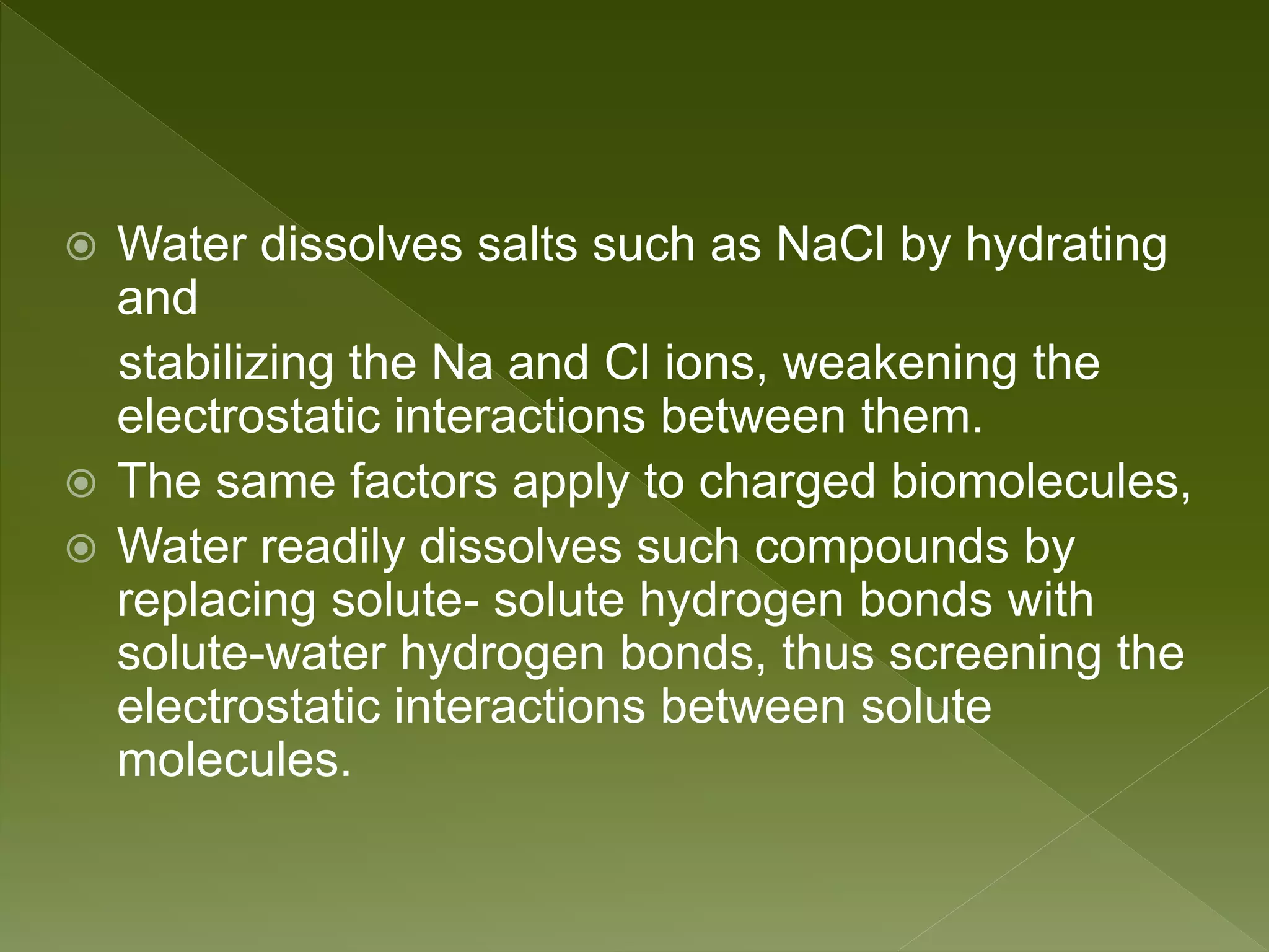  Water dissolves salts such as NaCl by hydrating
and
stabilizing the Na and Cl ions, weakening the
electrostatic interactions between them.
 The same factors apply to charged biomolecules,
 Water readily dissolves such compounds by
replacing solute- solute hydrogen bonds with
solute-water hydrogen bonds, thus screening the
electrostatic interactions between solute
molecules.
 