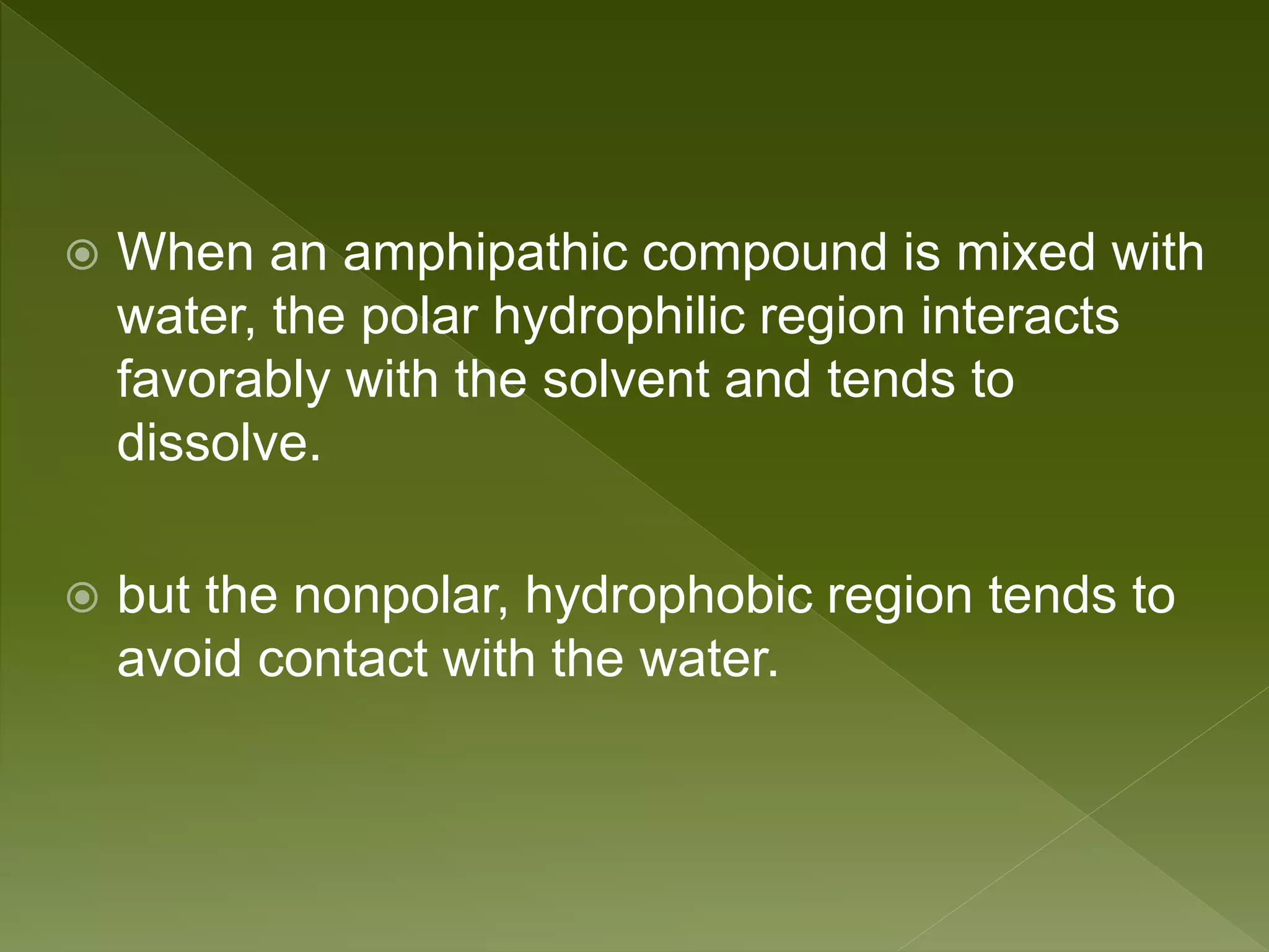  When an amphipathic compound is mixed with
water, the polar hydrophilic region interacts
favorably with the solvent and tends to
dissolve.
 but the nonpolar, hydrophobic region tends to
avoid contact with the water.
 