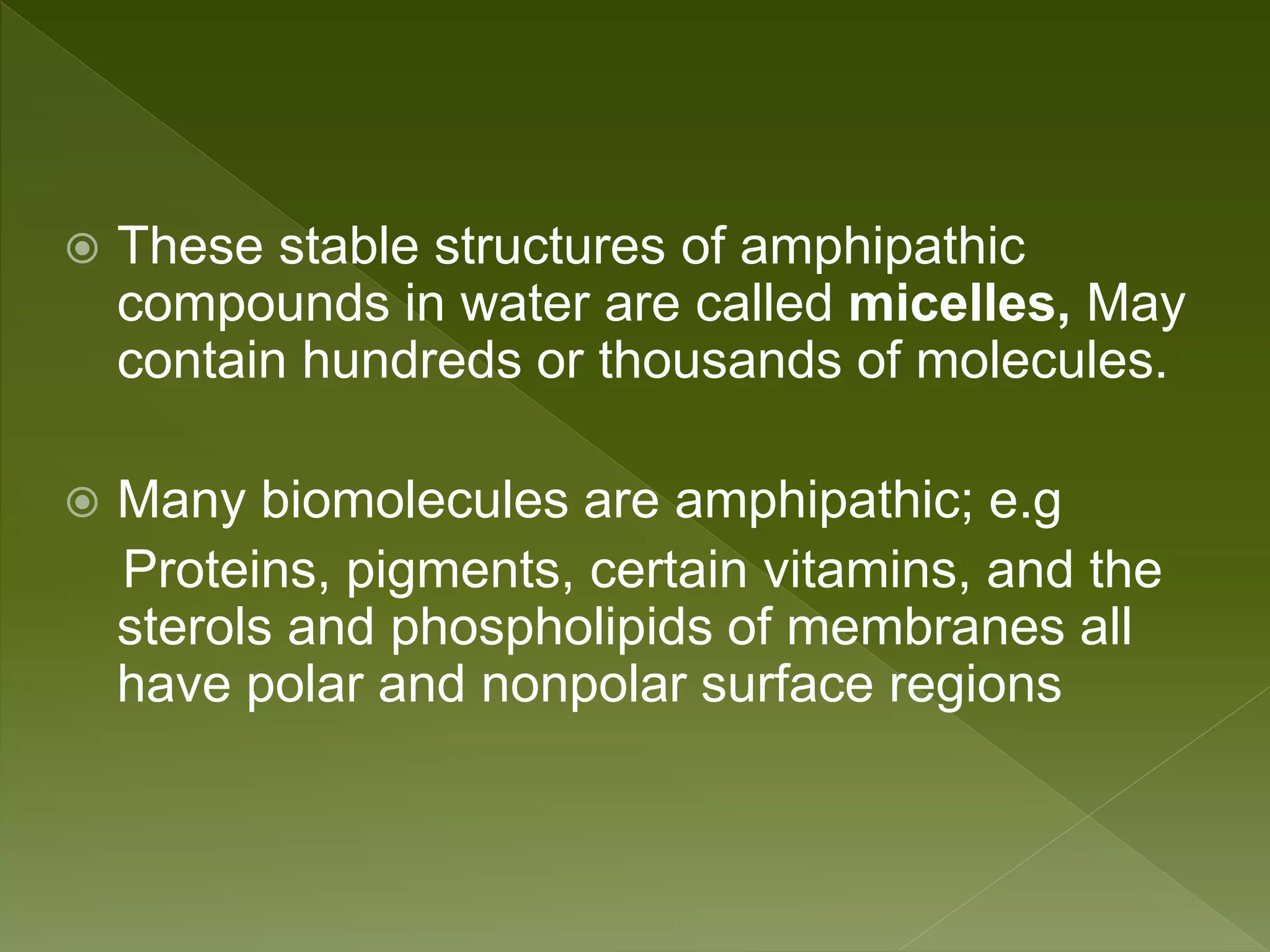  These stable structures of amphipathic
compounds in water are called micelles, May
contain hundreds or thousands of molecules.
 Many biomolecules are amphipathic; e.g
Proteins, pigments, certain vitamins, and the
sterols and phospholipids of membranes all
have polar and nonpolar surface regions
 
