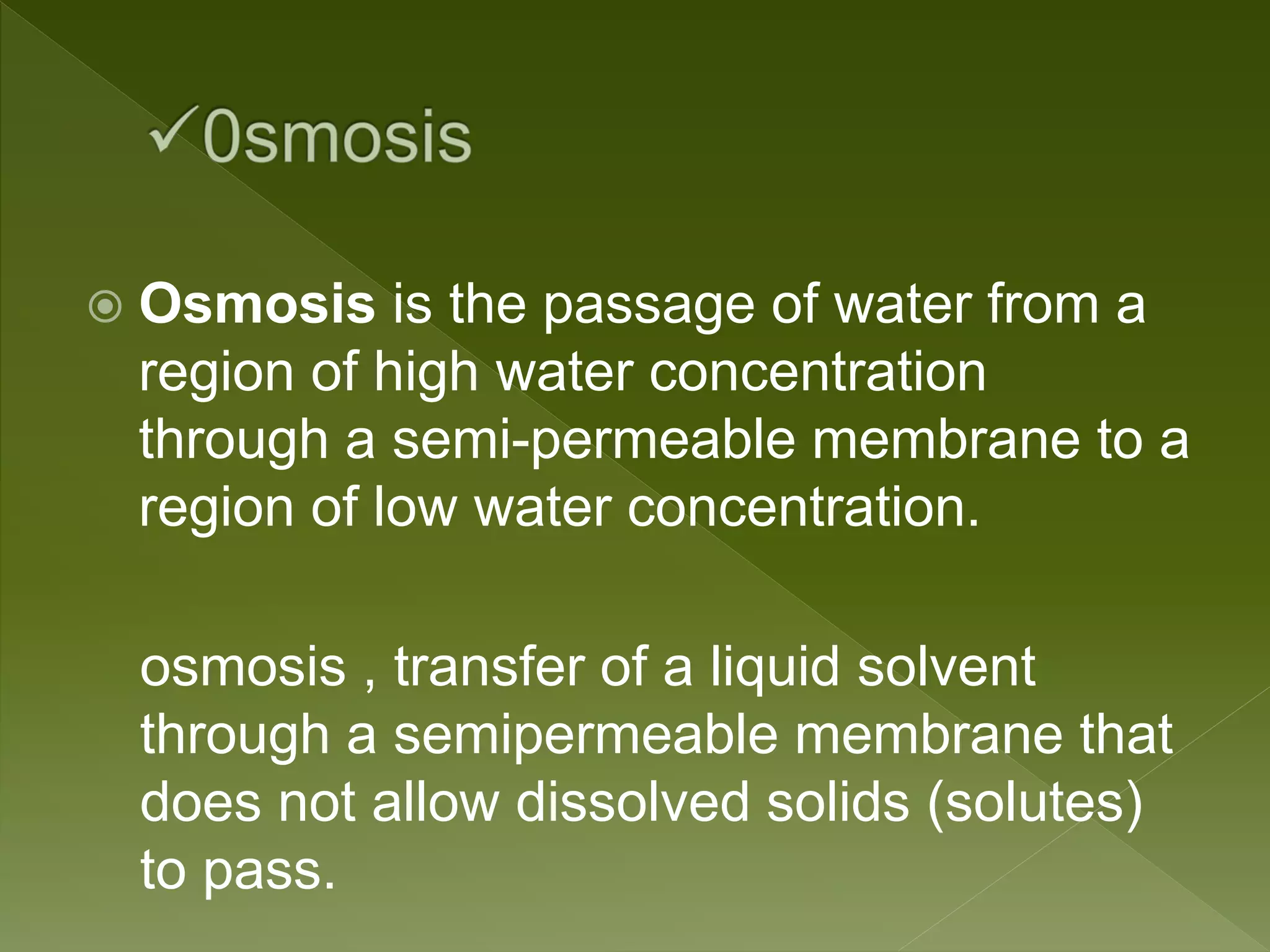  Osmosis is the passage of water from a
region of high water concentration
through a semi-permeable membrane to a
region of low water concentration.
osmosis , transfer of a liquid solvent
through a semipermeable membrane that
does not allow dissolved solids (solutes)
to pass.
 