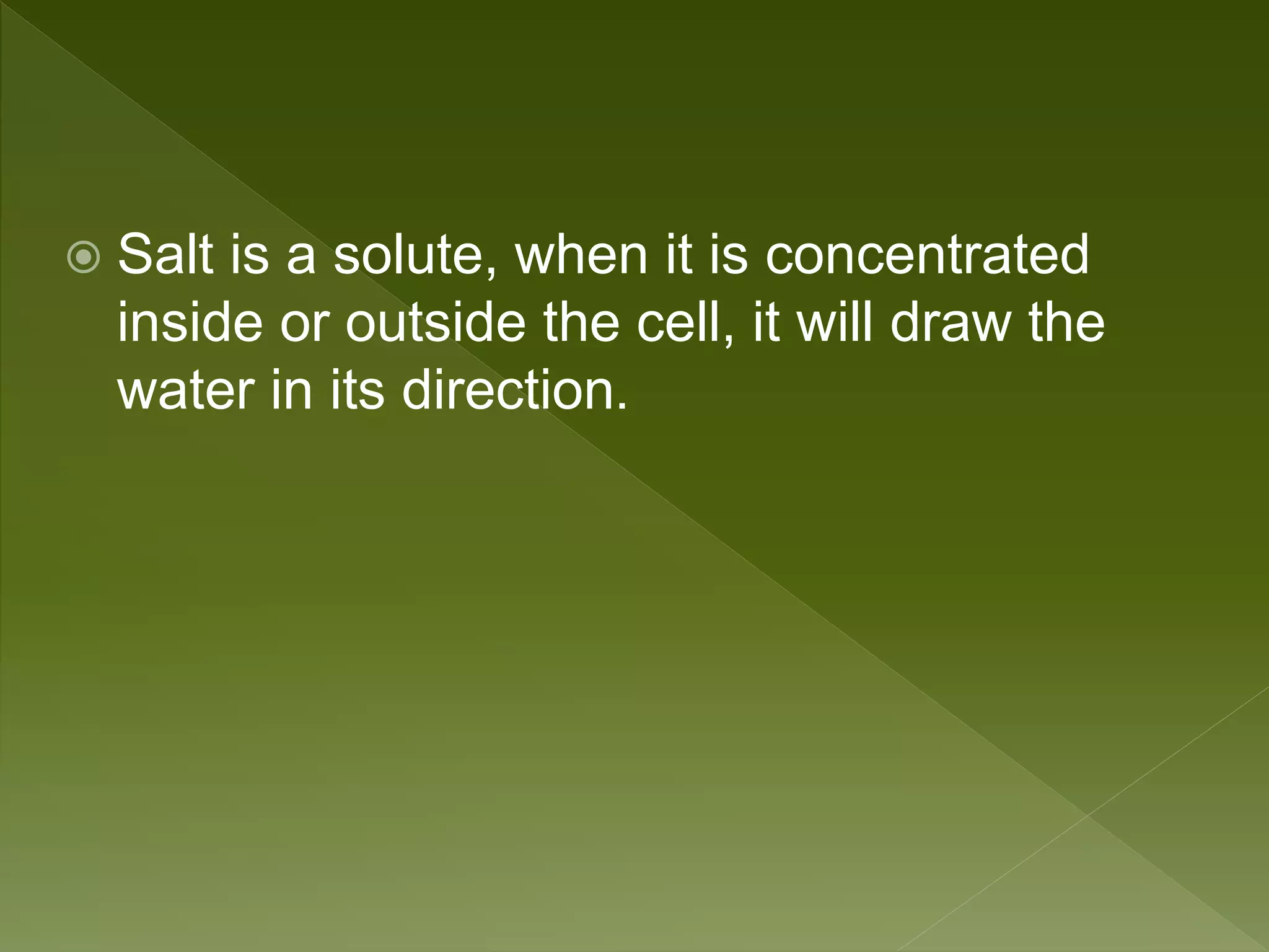  Salt is a solute, when it is concentrated
inside or outside the cell, it will draw the
water in its direction.
 