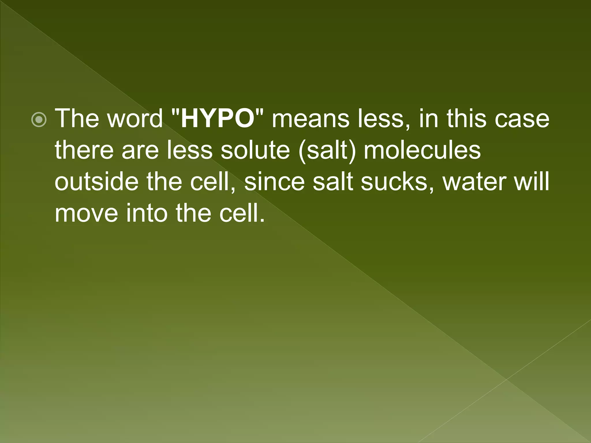  The word "HYPO" means less, in this case
there are less solute (salt) molecules
outside the cell, since salt sucks, water will
move into the cell.
 