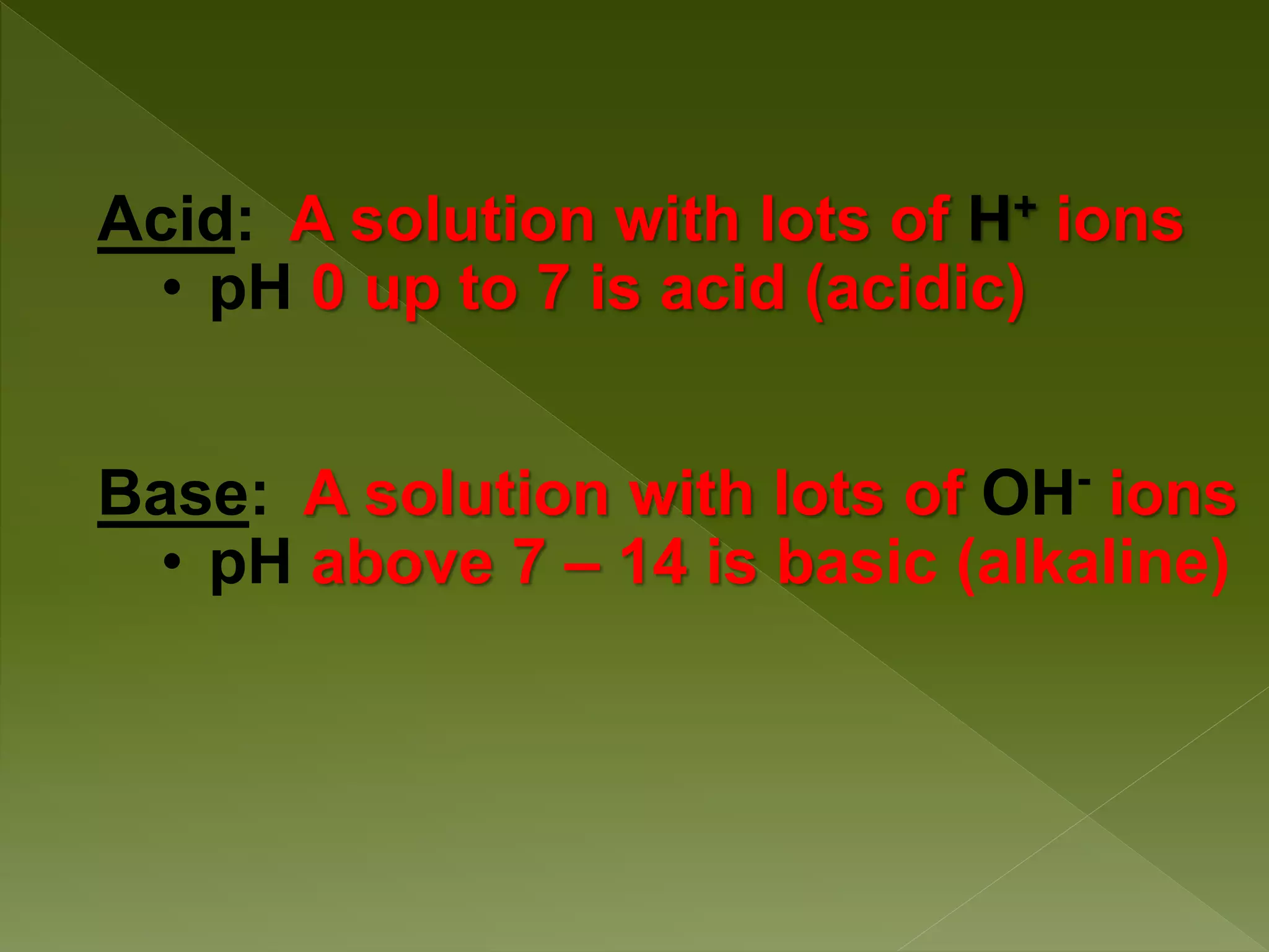 Acid: A solution with lots of H+ ions
• pH 0 up to 7 is acid (acidic)
Base: A solution with lots of OH-
ions
• pH above 7 – 14 is basic (alkaline)
 