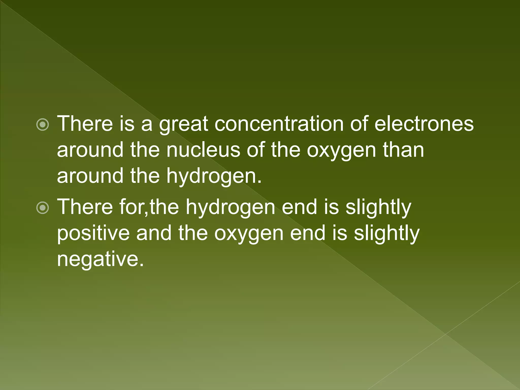  There is a great concentration of electrones
around the nucleus of the oxygen than
around the hydrogen.
 There for,the hydrogen end is slightly
positive and the oxygen end is slightly
negative.
 