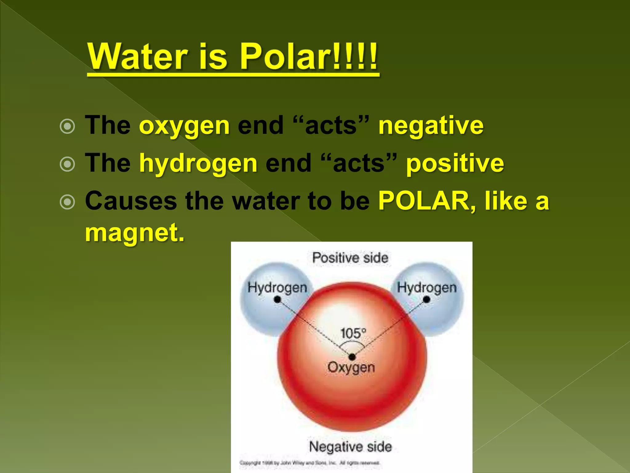  The oxygen end “acts” negative
 The hydrogen end “acts” positive
 Causes the water to be POLAR, like a
magnet.
 
