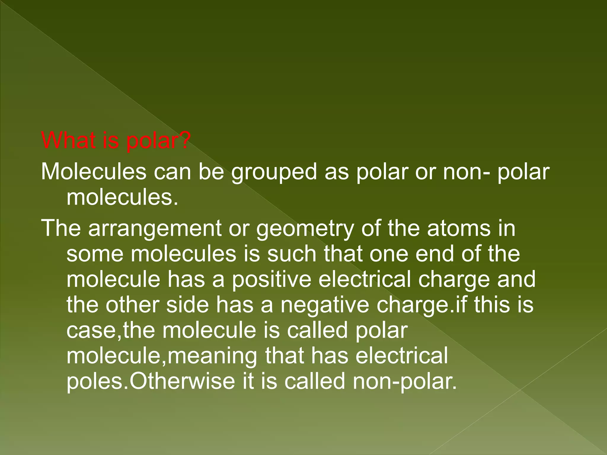 What is polar?
Molecules can be grouped as polar or non- polar
molecules.
The arrangement or geometry of the atoms in
some molecules is such that one end of the
molecule has a positive electrical charge and
the other side has a negative charge.if this is
case,the molecule is called polar
molecule,meaning that has electrical
poles.Otherwise it is called non-polar.
 