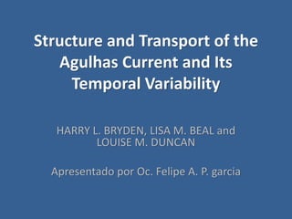 Structure and Transport of the
Agulhas Current and Its
Temporal Variability
HARRY L. BRYDEN, LISA M. BEAL and
LOUISE M. DUNCAN
Apresentado por Oc. Felipe A. P. garcia
 