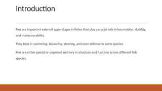 Introduction
Fins are important external appendages in fishes that play a crucial role in locomotion, stability,
and maneuverability.
They help in swimming, balancing, steering, and even defense in some species.
Fins are either paired or unpaired and vary in structure and function across different fish
species.
 