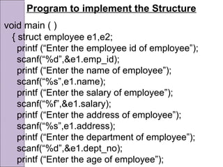 Program to implement the Structure
void main ( )
{ struct employee e1,e2;
printf (“Enter the employee id of employee”);
scanf(“%d”,&e1.emp_id);
printf (“Enter the name of employee”);
scanf(“%s”,e1.name);
printf (“Enter the salary of employee”);
scanf(“%f”,&e1.salary);
printf (“Enter the address of employee”);
scanf(“%s”,e1.address);
printf (“Enter the department of employee”);
scanf(“%d”,&e1.dept_no);
printf (“Enter the age of employee”);
 