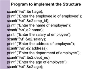 Program to implement the Structure
scanf(“%d”,&e1.age);
printf (“Enter the employee id of employee”);
scanf(“%d”,&e2.emp_id);
printf (“Enter the name of employee”);
scanf(“%s”,e2.name);
printf (“Enter the salary of employee”);
scanf(“%f”,&e2.salary);
printf (“Enter the address of employee”);
scanf(“%s”,e2.address);
printf (“Enter the department of employee”);
scanf(“%d”,&e2.dept_no);
printf (“Enter the age of employee”);
scanf(“%d”,&e2.age);
 