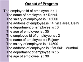 Output of Program
The employee id of employee is : 1
The name of employee is : Rahul
The salary of employee is : 15000
The address of employee is : 4, villa area, Delhi
The department of employee is : 3
The age of employee is : 35
The employee id of employee is : 2
The name of employee is : Rajeev
The salary of employee is : 14500
The address of employee is : flat 56H, Mumbai
The department of employee is : 5
The age of employee is : 30
 