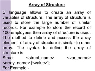 Array of Structure
C language allows to create an array of
variables of structure. The array of structure is
used to store the large number of similar
records. For example to store the record of
100 employees then array of structure is used.
The method to define and access the array
element of array of structure is similar to other
array. The syntax to define the array of
structure is
Struct <struct_name> <var_name>
<array_name> [<value>];
For Example:-
 