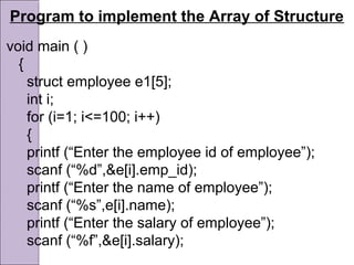Program to implement the Array of Structure
void main ( )
{
struct employee e1[5];
int i;
for (i=1; i<=100; i++)
{
printf (“Enter the employee id of employee”);
scanf (“%d”,&e[i].emp_id);
printf (“Enter the name of employee”);
scanf (“%s”,e[i].name);
printf (“Enter the salary of employee”);
scanf (“%f”,&e[i].salary);
 
