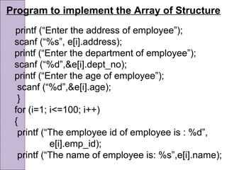 Program to implement the Array of Structure
printf (“Enter the address of employee”);
scanf (“%s”, e[i].address);
printf (“Enter the department of employee”);
scanf (“%d”,&e[i].dept_no);
printf (“Enter the age of employee”);
scanf (“%d”,&e[i].age);
}
for (i=1; i<=100; i++)
{
printf (“The employee id of employee is : %d”,
e[i].emp_id);
printf (“The name of employee is: %s”,e[i].name);
 