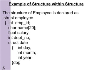 Example of Structure within Structure
The structure of Employee is declared as
struct employee
{ int emp_id;
char name[20];
float salary;
int dept_no;
struct date
{ int day;
int month;
int year;
}doj;
};
 