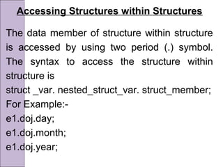 Accessing Structures within Structures
The data member of structure within structure
is accessed by using two period (.) symbol.
The syntax to access the structure within
structure is
struct _var. nested_struct_var. struct_member;
For Example:-
e1.doj.day;
e1.doj.month;
e1.doj.year;
 