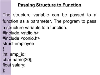 Passing Structure to Function
The structure variable can be passed to a
function as a parameter. The program to pass
a structure variable to a function.
#include <stdio.h>
#include <conio.h>
struct employee
{
int emp_id;
char name[20];
float salary;
};
 