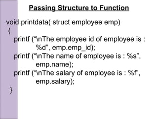 Passing Structure to Function
void printdata( struct employee emp)
{
printf (“nThe employee id of employee is :
%d”, emp.emp_id);
printf (“nThe name of employee is : %s”,
emp.name);
printf (“nThe salary of employee is : %f”,
emp.salary);
}
 