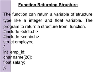 Function Returning Structure
The function can return a variable of structure
type like a integer and float variable. The
program to return a structure from function.
#include <stdio.h>
#include <conio.h>
struct employee
{
int emp_id;
char name[20];
float salary;
};
 