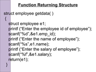Function Returning Structure
struct employee getdata( )
{
struct employee e1;
printf (“Enter the employee id of employee”);
scanf(“%d”,&e1.emp_id);
printf (“Enter the name of employee”);
scanf(“%s”,e1.name);
printf (“Enter the salary of employee”);
scanf(“%f”,&e1.salary);
return(e1);
}
 