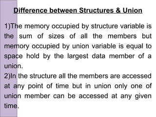 Difference between Structures & Union
1)The memory occupied by structure variable is
the sum of sizes of all the members but
memory occupied by union variable is equal to
space hold by the largest data member of a
union.
2)In the structure all the members are accessed
at any point of time but in union only one of
union member can be accessed at any given
time.
 