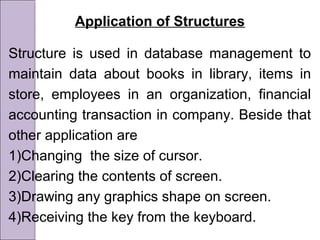 Application of Structures
Structure is used in database management to
maintain data about books in library, items in
store, employees in an organization, financial
accounting transaction in company. Beside that
other application are
1)Changing the size of cursor.
2)Clearing the contents of screen.
3)Drawing any graphics shape on screen.
4)Receiving the key from the keyboard.
 