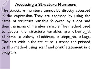 Accessing a Structure Members
The structure members cannot be directly accessed
in the expression. They are accessed by using the
name of structure variable followed by a dot and
then the name of member variable.The method used
to access the structure variables are e1.emp_id,
e1.name, e1.salary, e1.address, e1.dept_no, e1.age.
The data with in the structure is stored and printed
by this method using scanf and printf statement in c
program.
 
