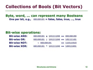 Structures and Unions 12
Collections of Bools (Bit Vectors)
Byte, word, ... can represent many Booleans
One per bit, e.g., 00100101 = false, false, true, ..., true
Bit-wise operations:
Bit-wise AND: 00100101 & 10111100 == 00100100
Bit-wise OR: 00100101 | 10111100 == 10111101
Bit-wise NOT: ~ 00100101 == 11011010
Bit-wise XOR: 00100101 ^ 10111100 == 10011001
 