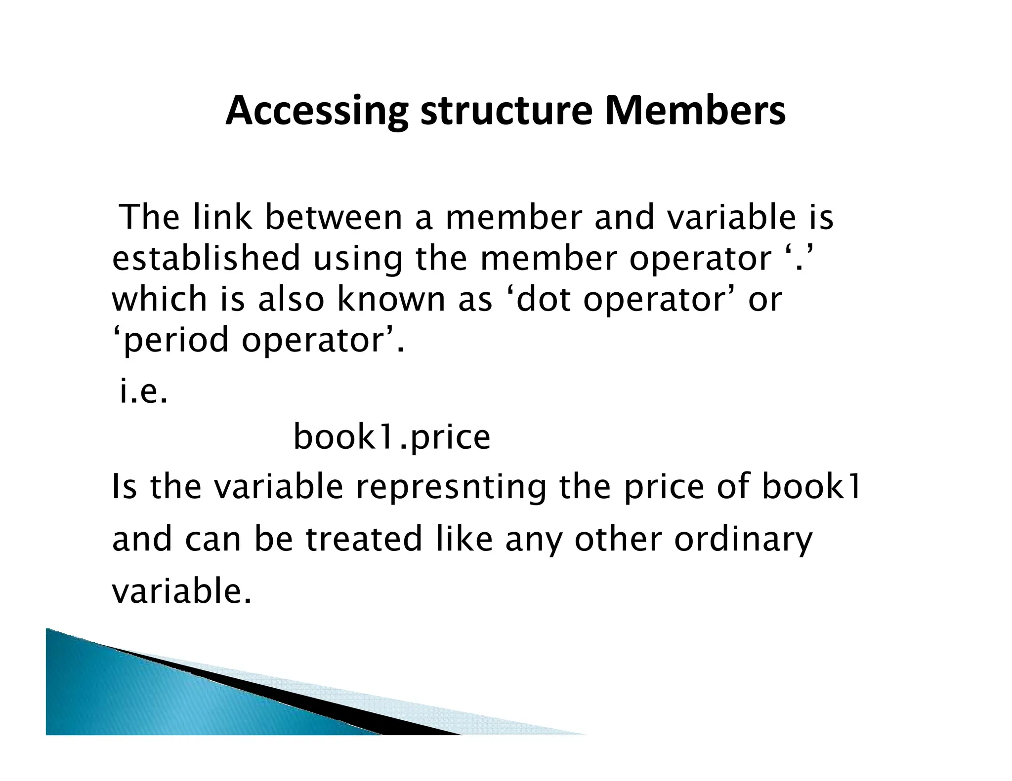 The link between a member and variable is
established using the member operator ‘.’
which is also known as ‘dot operator’ or
‘period operator’.
i.e.
Accessing structure Members
i.e.
book1.price
Is the variable represnting the price of book1
and can be treated like any other ordinary
variable.
 