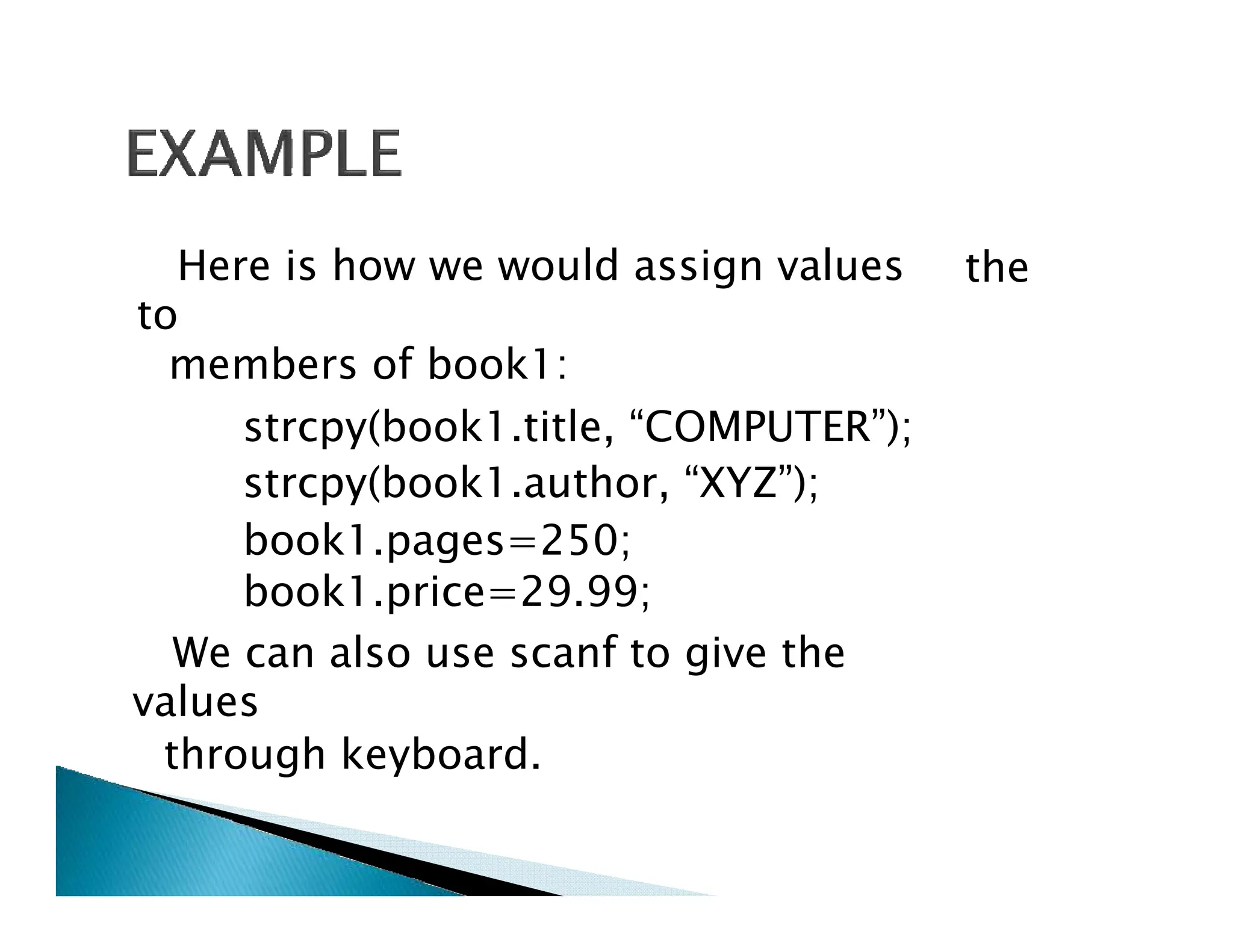 Here is how we would assign values
to
members of book1:
strcpy(book1.title, “COMPUTER”);
strcpy(book1.author, “XYZ”);
the
strcpy(book1.author, “XYZ”);
book1.pages=250;
book1.price=29.99;
We can also use scanf to give the
values
through keyboard.
 