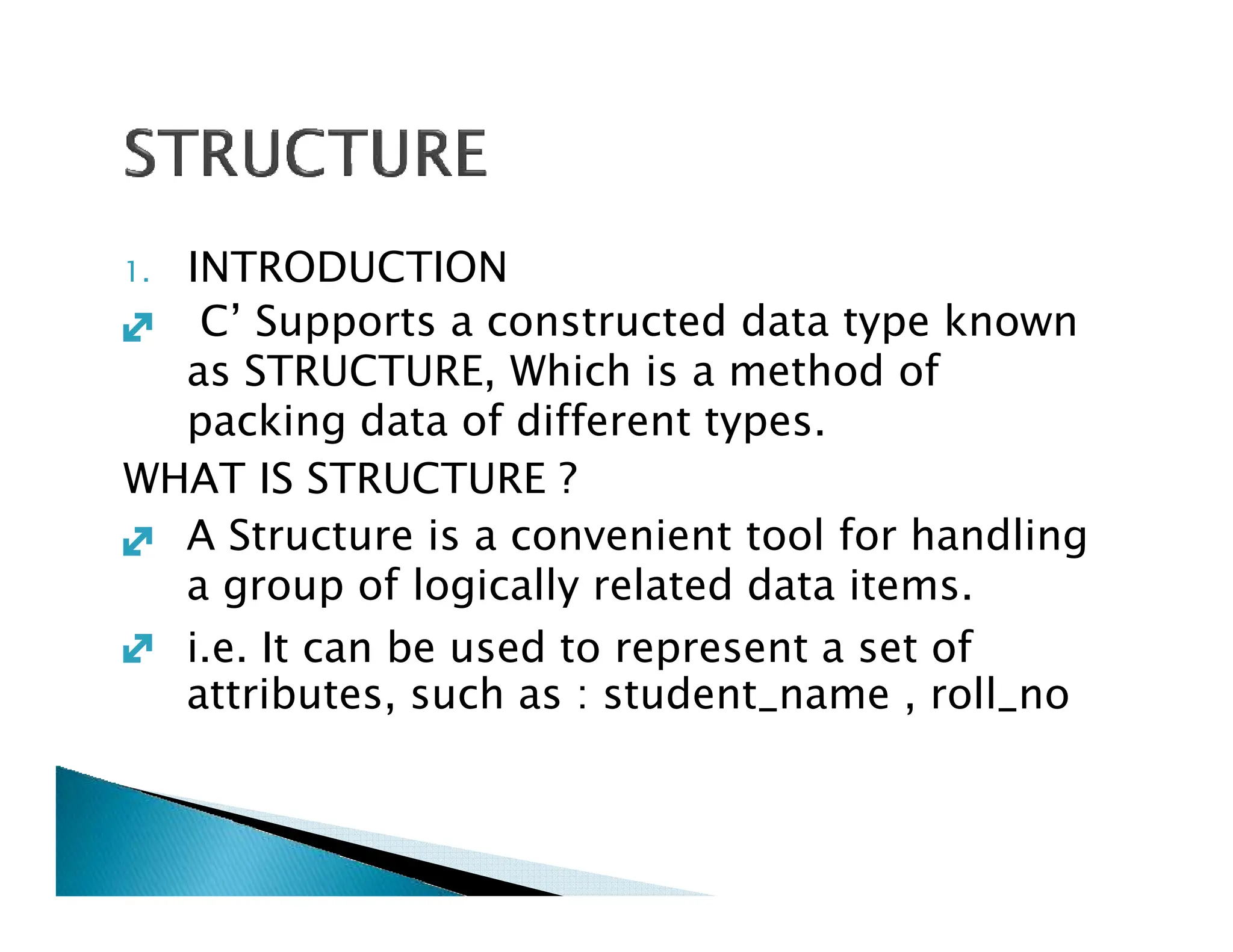 1. INTRODUCTION
C’ Supports a constructed data type known
as STRUCTURE, Which is a method of
packing data of different types.
WHAT IS STRUCTURE ?

WHAT IS STRUCTURE ?
A Structure is a convenient tool for handling
a group of logically related data items.
i.e. It can be used to represent a set of
attributes, such as : student_name , roll_no


 