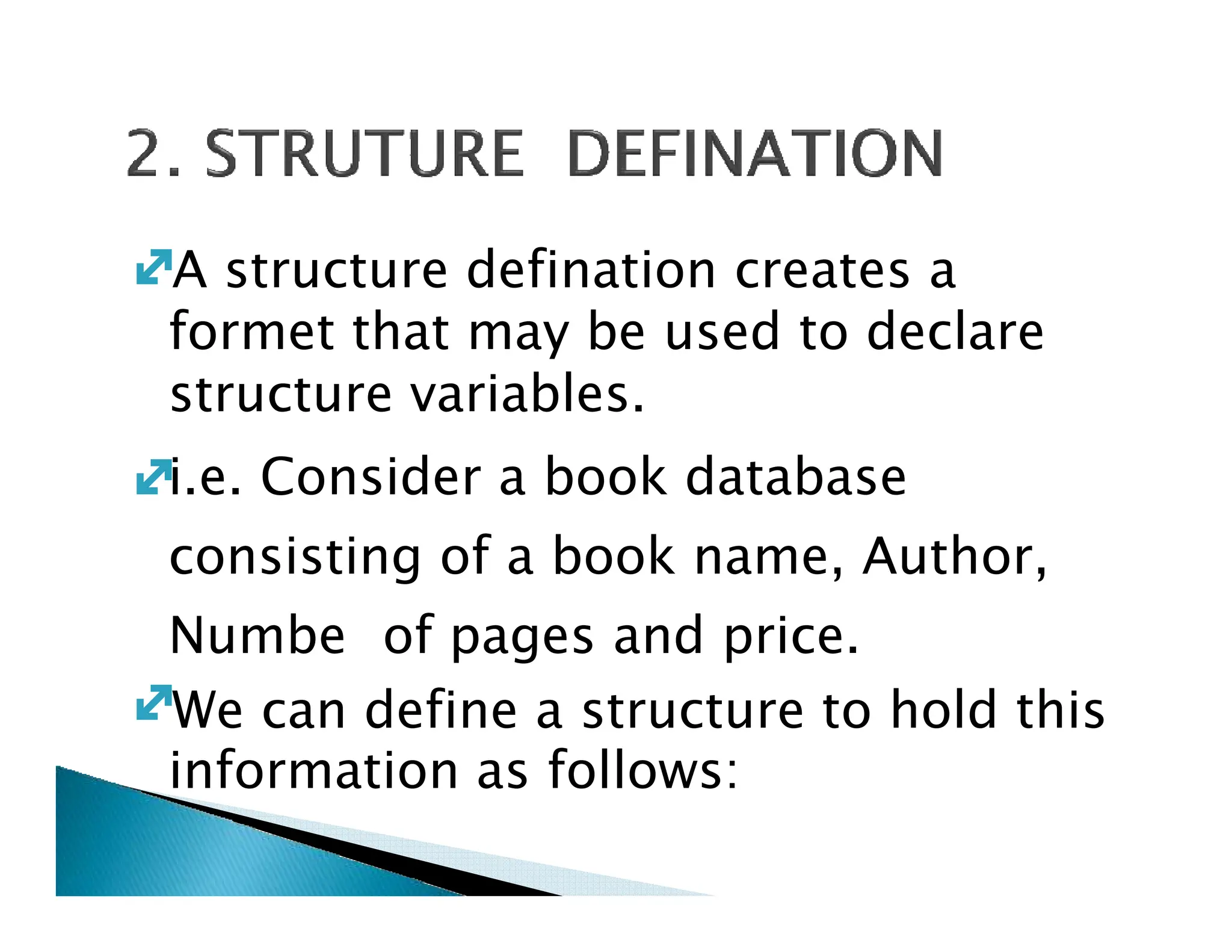 A structure defination creates a
formet that may be used to declare
structure variables.
i.e. Consider a book database
i.e. Consider a book database
consisting of a book name, Author,
Numbe of pages and price.
We can define a structure to hold this
information as follows:
 