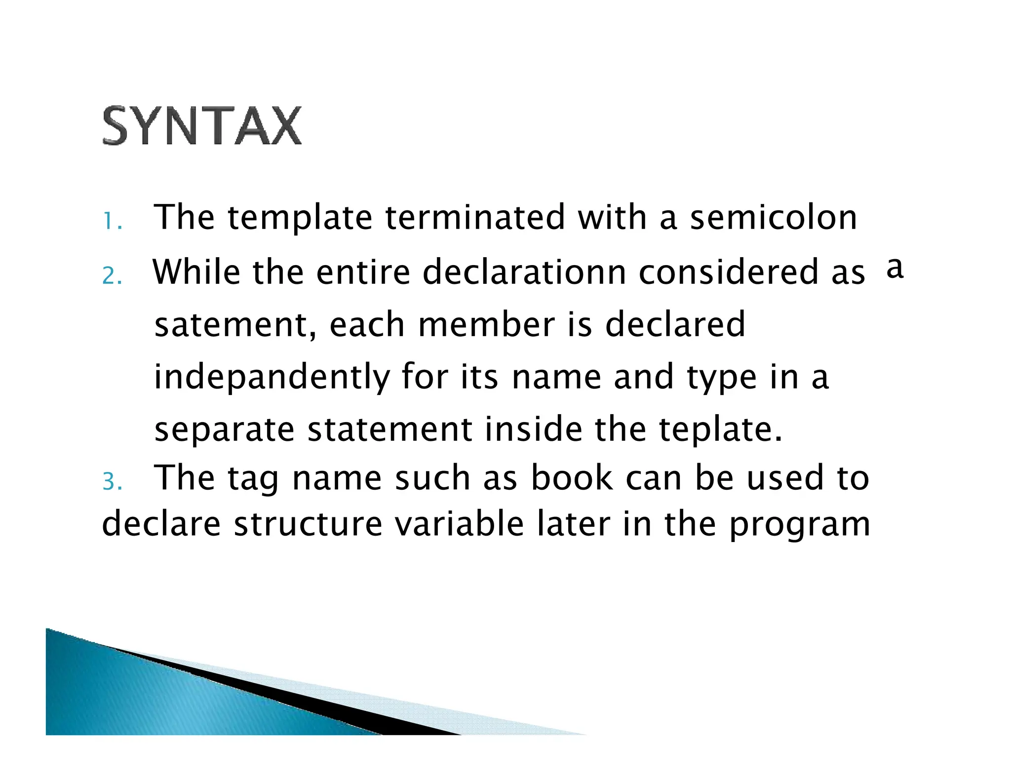 1. The template terminated with a semicolon
2. While the entire declarationn considered as
satement, each member is declared
indepandently for its name and type in a
a
indepandently for its name and type in a
separate statement inside the teplate.
3. The tag name such as book can be used to
declare structure variable later in the program
 