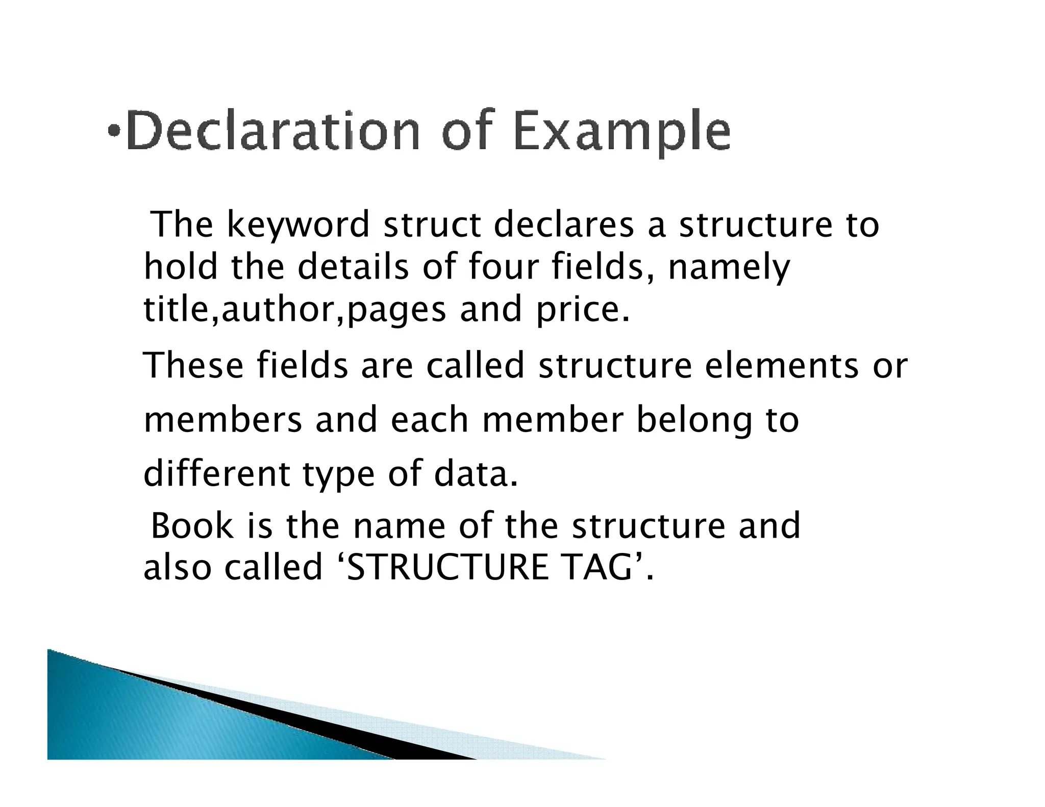 The keyword struct declares a structure to
hold the details of four fields, namely
title,author,pages and price.
These fields are called structure elements or
members and each member belong to
members and each member belong to
different type of data.
Book is the name of the structure and
also called ‘STRUCTURE TAG’.
 