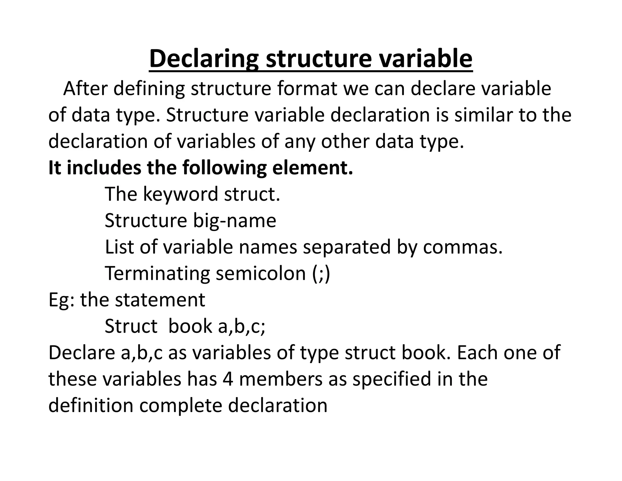 Declaring structure variable
After defining structure format we can declare variable
of data type. Structure variable declaration is similar to the
declaration of variables of any other data type.
It includes the following element.
The keyword struct.
Structure big-name
List of variable names separated by commas.
List of variable names separated by commas.
Terminating semicolon (;)
Eg: the statement
Struct book a,b,c;
Declare a,b,c as variables of type struct book. Each one of
these variables has 4 members as specified in the
definition complete declaration
 
