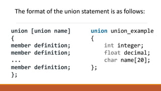 union [union name]
{
member definition;
member definition;
...
member definition;
};
union union_example
{
int integer;
float decimal;
char name[20];
};
The format of the union statement is as follows:
 