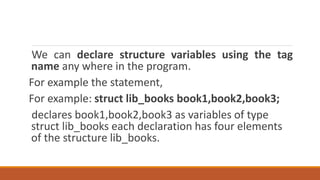 We can declare structure variables using the tag
name any where in the program.
For example the statement,
For example: struct lib_books book1,book2,book3;
declares book1,book2,book3 as variables of type
struct lib_books each declaration has four elements
of the structure lib_books.
 