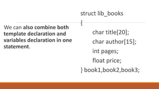 We can also combine both
template declaration and
variables declaration in one
statement.
struct lib_books
{
char title[20];
char author[15];
int pages;
float price;
} book1,book2,book3;
 