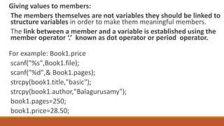 Giving values to members:
The members themselves are not variables they should be linked to
structure variables in order to make them meaningful members.
The link between a member and a variable is established using the
member operator ‘.’ known as dot operator or period operator.
For example: Book1.price
scanf("%s",Book1.file);
scanf("%d",& Book1.pages);
strcpy(book1.title,"basic");
strcpy(book1.author,"Balagurusamy");
book1.pages=250;
book1.price=28.50;
 