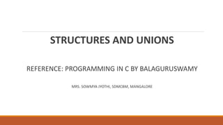 STRUCTURES AND UNIONS
REFERENCE: PROGRAMMING IN C BY BALAGURUSWAMY
MRS. SOWMYA JYOTHI, SDMCBM, MANGALORE
 