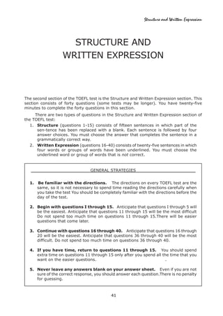 41
Structure and Written Expression
STRUCTURE AND
WRITTEN EXPRESSION
The second section of the TOEFL test is the Structure and Written Expression section. This
section consists of forty questions (some tests may be longer). You have twenty-five
minutes to complete the forty questions in this section.
There are two types of questions in the Structure and Written Expression section of
the TOEFL test:
1. Structure (questions 1-15) consists of fifteen sentences in which part of the
sen-tence has been replaced with a blank. Each sentence is followed by four
answer choices. You must choose the answer that completes the sentence in a
grammatically correct way.
2. Written Expression (questions 16-40) consists of twenty-five sentences in which
four words or groups of words have been underlined. You must choose the
underlined word or group of words that is not correct.
GENERAL STRATEGIES
1. Be familiar with the directions. The directions on every TOEFL test are the
same, so it is not necessary to spend time reading the directions carefully when
you take the test You should be completely familiar with the directions before the
day of the test.
2. Begin with questions I through 15. Anticipate that questions I through 5 will
be the easiest. Anticipate that questions 11 through 15 will be the most difficult
Do not spend too much time on questions 11 through 15.There will be easier
questions that come later.
3. Continue with questions 16 through 40. Anticipate that questions 16 through
20 will be the easiest. Anticipate that questions 36 through 40 will be the most
difficult. Do not spend too much time on questions 36 through 40.
4. If you have time, return to questions 11 through 15. You should spend
extra time on questions 11 through 15 only after you spend all the time that you
want on the easier questions. .
5. Never leave any answers blank on your answer sheet. Even if you are not
sure of the correct response, you should answer each question.There is no penalty
for guessing.
 