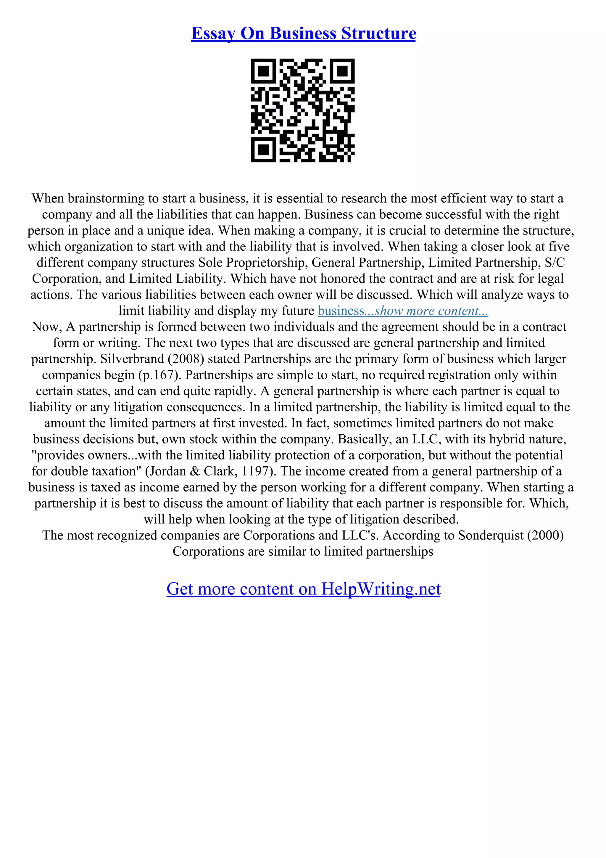 Essay On Business Structure
When brainstorming to start a business, it is essential to research the most efficient way to start a
company and all the liabilities that can happen. Business can become successful with the right
person in place and a unique idea. When making a company, it is crucial to determine the structure,
which organization to start with and the liability that is involved. When taking a closer look at five
different company structures Sole Proprietorship, General Partnership, Limited Partnership, S/C
Corporation, and Limited Liability. Which have not honored the contract and are at risk for legal
actions. The various liabilities between each owner will be discussed. Which will analyze ways to
limit liability and display my future business...show more content...
Now, A partnership is formed between two individuals and the agreement should be in a contract
form or writing. The next two types that are discussed are general partnership and limited
partnership. Silverbrand (2008) stated Partnerships are the primary form of business which larger
companies begin (p.167). Partnerships are simple to start, no required registration only within
certain states, and can end quite rapidly. A general partnership is where each partner is equal to
liability or any litigation consequences. In a limited partnership, the liability is limited equal to the
amount the limited partners at first invested. In fact, sometimes limited partners do not make
business decisions but, own stock within the company. Basically, an LLC, with its hybrid nature,
"provides owners...with the limited liability protection of a corporation, but without the potential
for double taxation" (Jordan & Clark, 1197). The income created from a general partnership of a
business is taxed as income earned by the person working for a different company. When starting a
partnership it is best to discuss the amount of liability that each partner is responsible for. Which,
will help when looking at the type of litigation described.
The most recognized companies are Corporations and LLC's. According to Sonderquist (2000)
Corporations are similar to limited partnerships
Get more content on HelpWriting.net
 