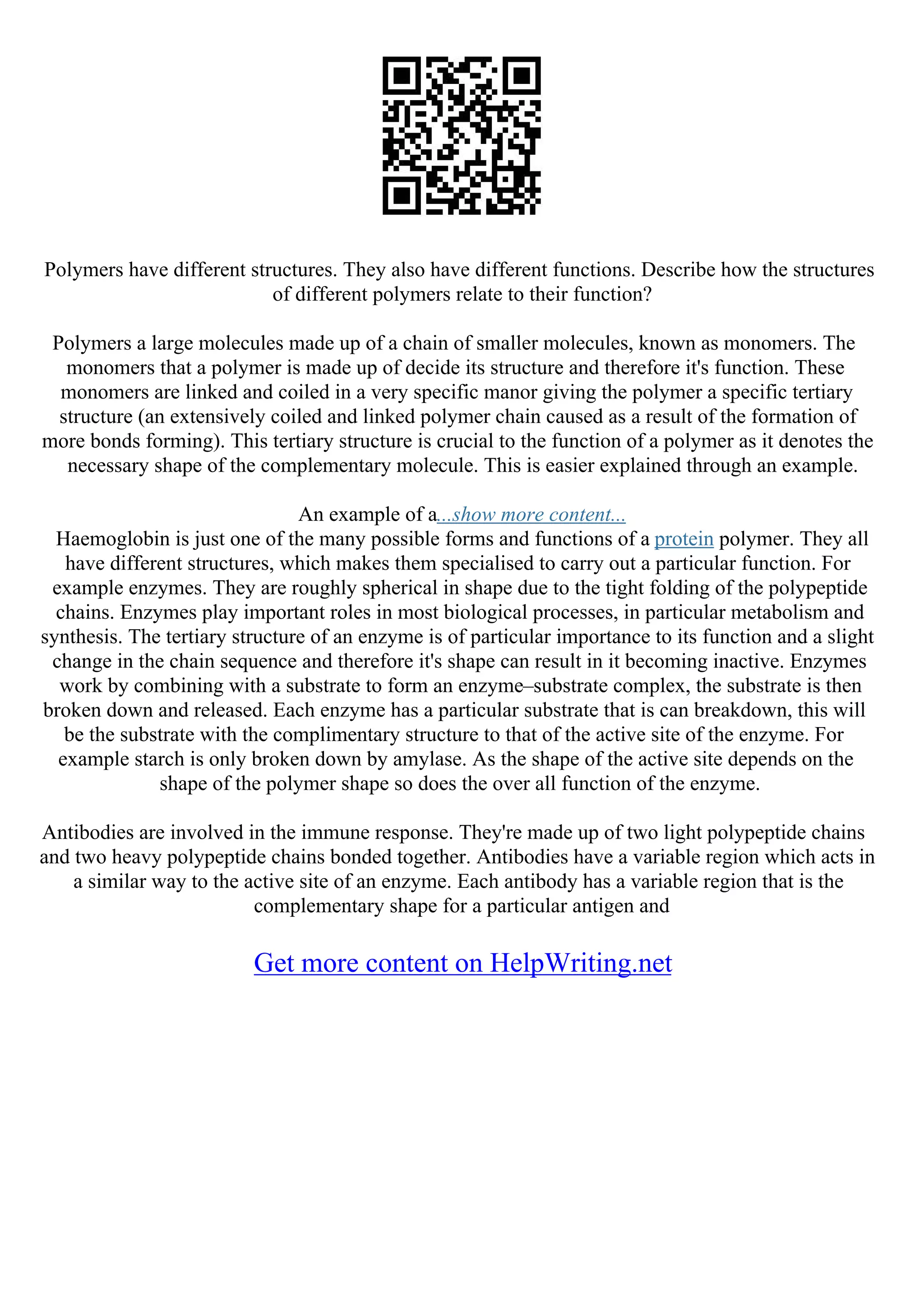 Polymers have different structures. They also have different functions. Describe how the structures
of different polymers relate to their function?
Polymers a large molecules made up of a chain of smaller molecules, known as monomers. The
monomers that a polymer is made up of decide its structure and therefore it's function. These
monomers are linked and coiled in a very specific manor giving the polymer a specific tertiary
structure (an extensively coiled and linked polymer chain caused as a result of the formation of
more bonds forming). This tertiary structure is crucial to the function of a polymer as it denotes the
necessary shape of the complementary molecule. This is easier explained through an example.
An example of a...show more content...
Haemoglobin is just one of the many possible forms and functions of a protein polymer. They all
have different structures, which makes them specialised to carry out a particular function. For
example enzymes. They are roughly spherical in shape due to the tight folding of the polypeptide
chains. Enzymes play important roles in most biological processes, in particular metabolism and
synthesis. The tertiary structure of an enzyme is of particular importance to its function and a slight
change in the chain sequence and therefore it's shape can result in it becoming inactive. Enzymes
work by combining with a substrate to form an enzyme–substrate complex, the substrate is then
broken down and released. Each enzyme has a particular substrate that is can breakdown, this will
be the substrate with the complimentary structure to that of the active site of the enzyme. For
example starch is only broken down by amylase. As the shape of the active site depends on the
shape of the polymer shape so does the over all function of the enzyme.
Antibodies are involved in the immune response. They're made up of two light polypeptide chains
and two heavy polypeptide chains bonded together. Antibodies have a variable region which acts in
a similar way to the active site of an enzyme. Each antibody has a variable region that is the
complementary shape for a particular antigen and
Get more content on HelpWriting.net
 