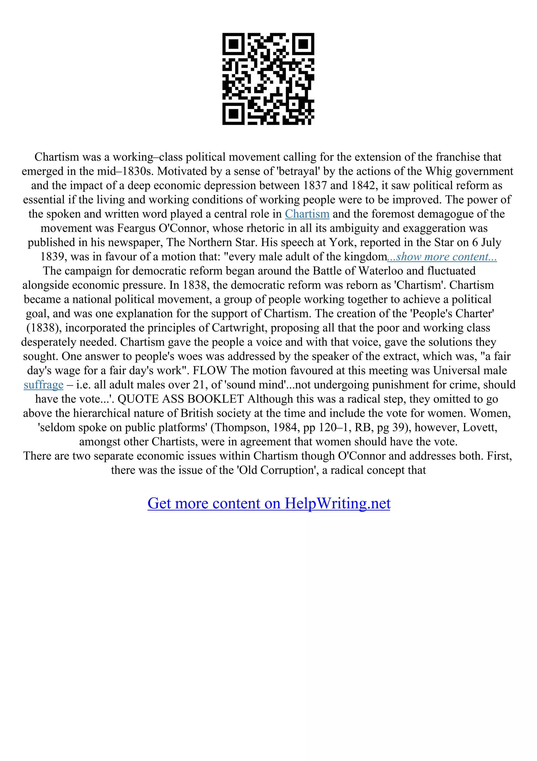 Chartism was a working–class political movement calling for the extension of the franchise that
emerged in the mid–1830s. Motivated by a sense of 'betrayal' by the actions of the Whig government
and the impact of a deep economic depression between 1837 and 1842, it saw political reform as
essential if the living and working conditions of working people were to be improved. The power of
the spoken and written word played a central role in Chartism and the foremost demagogue of the
movement was Feargus O'Connor, whose rhetoric in all its ambiguity and exaggeration was
published in his newspaper, The Northern Star. His speech at York, reported in the Star on 6 July
1839, was in favour of a motion that: "every male adult of the kingdom...show more content...
The campaign for democratic reform began around the Battle of Waterloo and fluctuated
alongside economic pressure. In 1838, the democratic reform was reborn as 'Chartism'. Chartism
became a national political movement, a group of people working together to achieve a political
goal, and was one explanation for the support of Chartism. The creation of the 'People's Charter'
(1838), incorporated the principles of Cartwright, proposing all that the poor and working class
desperately needed. Chartism gave the people a voice and with that voice, gave the solutions they
sought. One answer to people's woes was addressed by the speaker of the extract, which was, "a fair
day's wage for a fair day's work". FLOW The motion favoured at this meeting was Universal male
suffrage – i.e. all adult males over 21, of 'sound mind'...not undergoing punishment for crime, should
have the vote...'. QUOTE ASS BOOKLET Although this was a radical step, they omitted to go
above the hierarchical nature of British society at the time and include the vote for women. Women,
'seldom spoke on public platforms' (Thompson, 1984, pp 120–1, RB, pg 39), however, Lovett,
amongst other Chartists, were in agreement that women should have the vote.
There are two separate economic issues within Chartism though O'Connor and addresses both. First,
there was the issue of the 'Old Corruption', a radical concept that
Get more content on HelpWriting.net
 