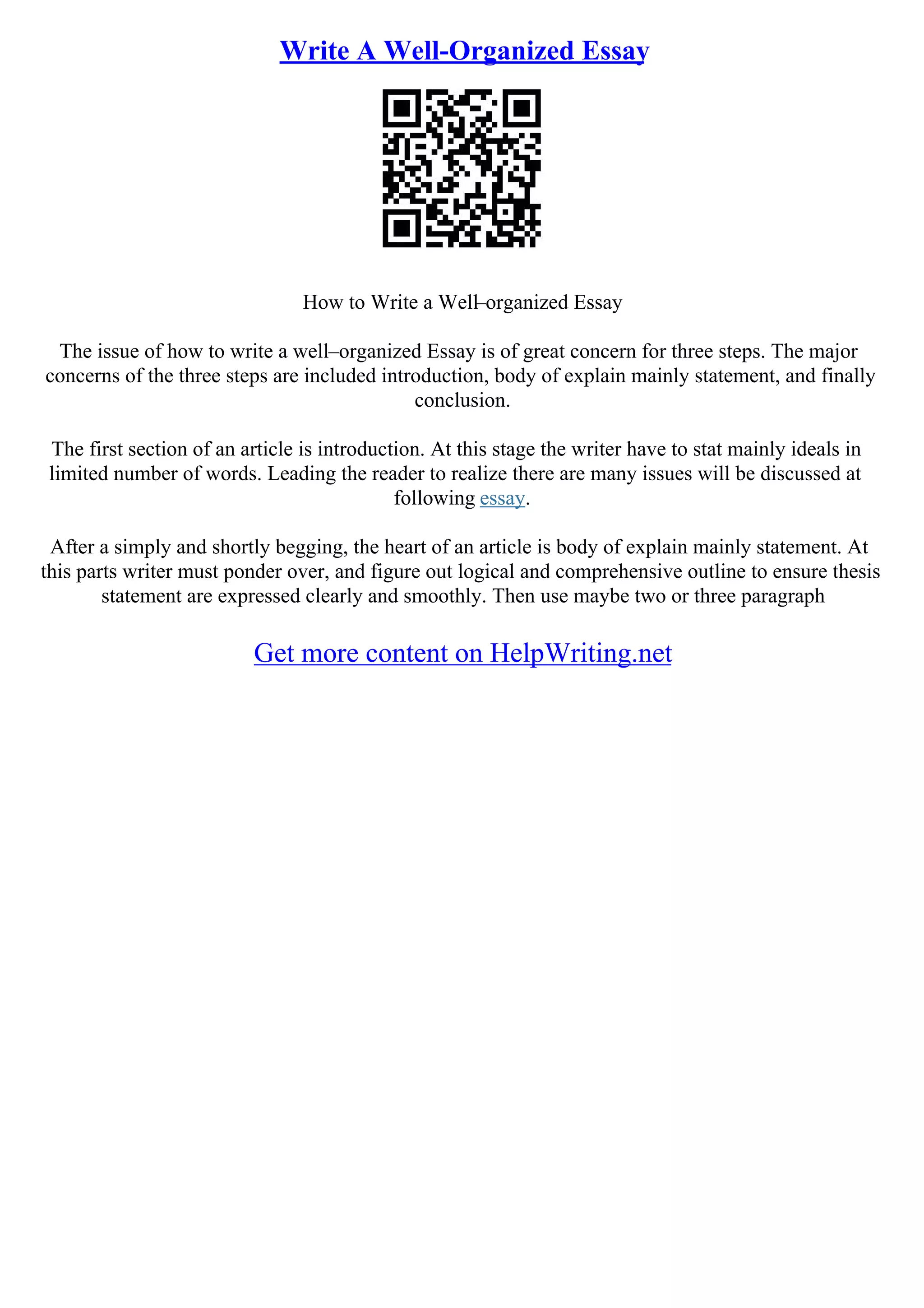 Write A Well-Organized Essay
How to Write a Well–organized Essay
The issue of how to write a well–organized Essay is of great concern for three steps. The major
concerns of the three steps are included introduction, body of explain mainly statement, and finally
conclusion.
The first section of an article is introduction. At this stage the writer have to stat mainly ideals in
limited number of words. Leading the reader to realize there are many issues will be discussed at
following essay.
After a simply and shortly begging, the heart of an article is body of explain mainly statement. At
this parts writer must ponder over, and figure out logical and comprehensive outline to ensure thesis
statement are expressed clearly and smoothly. Then use maybe two or three paragraph
Get more content on HelpWriting.net
 