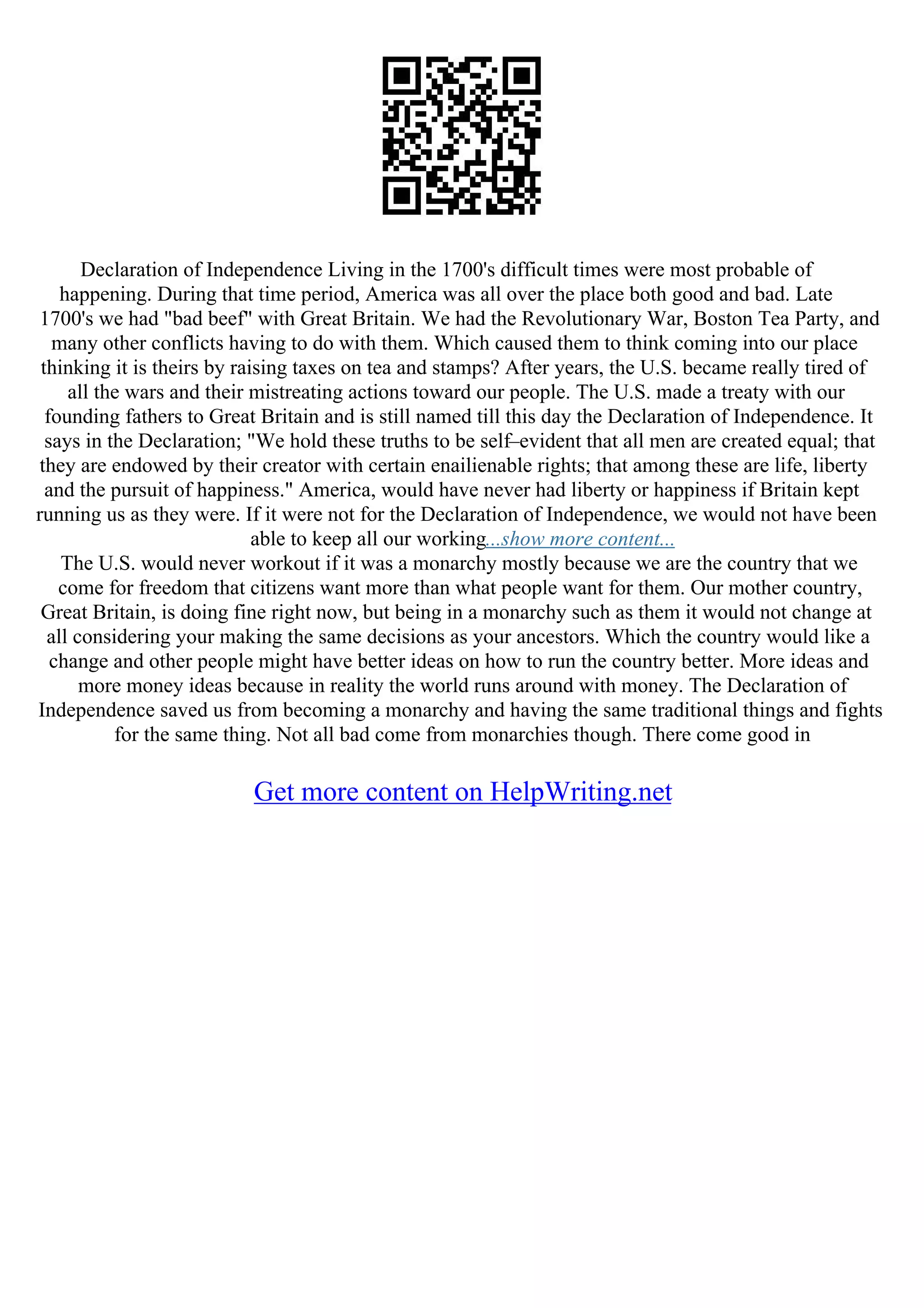 Declaration of Independence Living in the 1700's difficult times were most probable of
happening. During that time period, America was all over the place both good and bad. Late
1700's we had "bad beef" with Great Britain. We had the Revolutionary War, Boston Tea Party, and
many other conflicts having to do with them. Which caused them to think coming into our place
thinking it is theirs by raising taxes on tea and stamps? After years, the U.S. became really tired of
all the wars and their mistreating actions toward our people. The U.S. made a treaty with our
founding fathers to Great Britain and is still named till this day the Declaration of Independence. It
says in the Declaration; "We hold these truths to be self–evident that all men are created equal; that
they are endowed by their creator with certain enailienable rights; that among these are life, liberty
and the pursuit of happiness." America, would have never had liberty or happiness if Britain kept
running us as they were. If it were not for the Declaration of Independence, we would not have been
able to keep all our working...show more content...
The U.S. would never workout if it was a monarchy mostly because we are the country that we
come for freedom that citizens want more than what people want for them. Our mother country,
Great Britain, is doing fine right now, but being in a monarchy such as them it would not change at
all considering your making the same decisions as your ancestors. Which the country would like a
change and other people might have better ideas on how to run the country better. More ideas and
more money ideas because in reality the world runs around with money. The Declaration of
Independence saved us from becoming a monarchy and having the same traditional things and fights
for the same thing. Not all bad come from monarchies though. There come good in
Get more content on HelpWriting.net
 