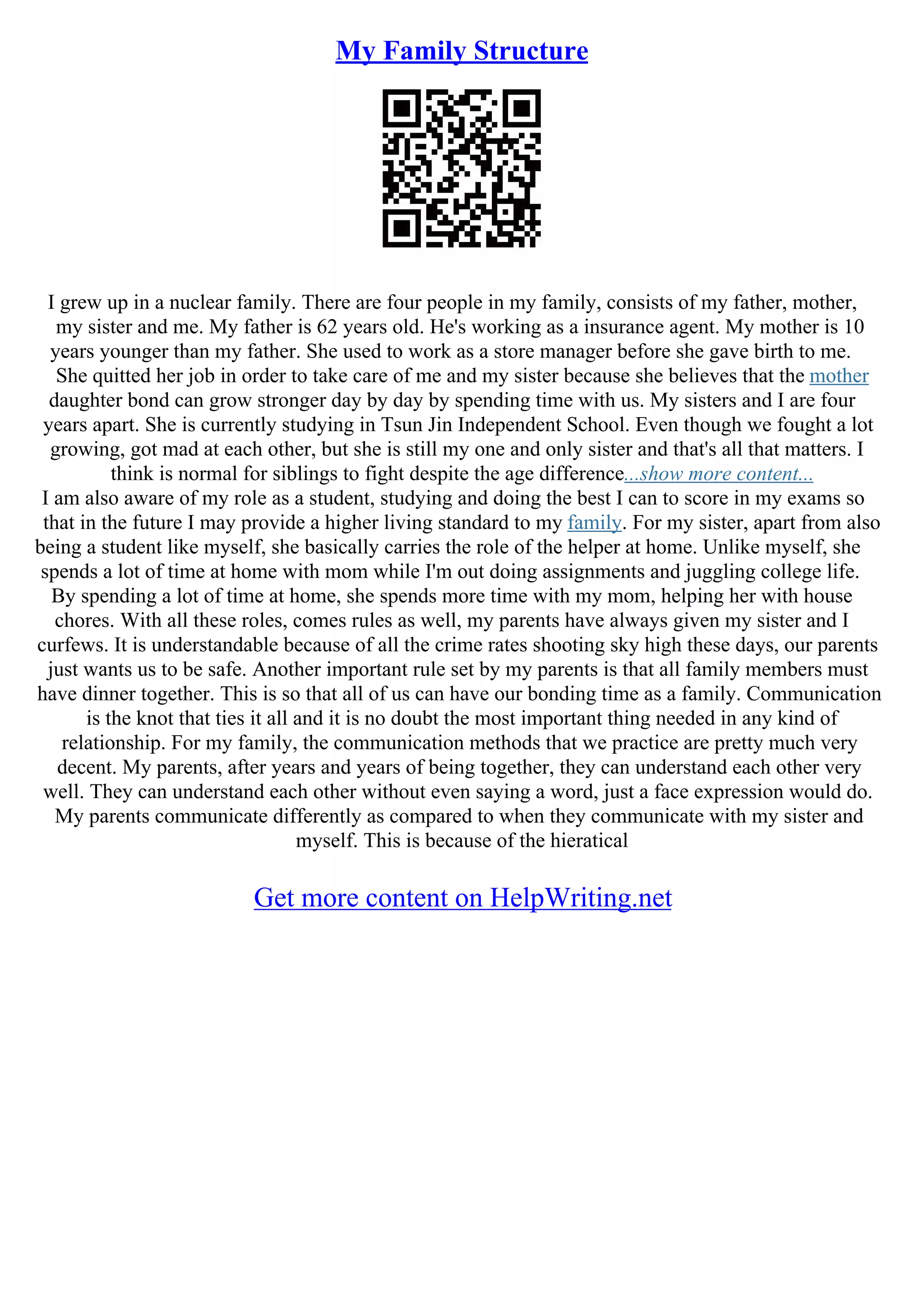 My Family Structure
I grew up in a nuclear family. There are four people in my family, consists of my father, mother,
my sister and me. My father is 62 years old. He's working as a insurance agent. My mother is 10
years younger than my father. She used to work as a store manager before she gave birth to me.
She quitted her job in order to take care of me and my sister because she believes that the mother
daughter bond can grow stronger day by day by spending time with us. My sisters and I are four
years apart. She is currently studying in Tsun Jin Independent School. Even though we fought a lot
growing, got mad at each other, but she is still my one and only sister and that's all that matters. I
think is normal for siblings to fight despite the age difference...show more content...
I am also aware of my role as a student, studying and doing the best I can to score in my exams so
that in the future I may provide a higher living standard to my family. For my sister, apart from also
being a student like myself, she basically carries the role of the helper at home. Unlike myself, she
spends a lot of time at home with mom while I'm out doing assignments and juggling college life.
By spending a lot of time at home, she spends more time with my mom, helping her with house
chores. With all these roles, comes rules as well, my parents have always given my sister and I
curfews. It is understandable because of all the crime rates shooting sky high these days, our parents
just wants us to be safe. Another important rule set by my parents is that all family members must
have dinner together. This is so that all of us can have our bonding time as a family. Communication
is the knot that ties it all and it is no doubt the most important thing needed in any kind of
relationship. For my family, the communication methods that we practice are pretty much very
decent. My parents, after years and years of being together, they can understand each other very
well. They can understand each other without even saying a word, just a face expression would do.
My parents communicate differently as compared to when they communicate with my sister and
myself. This is because of the hieratical
Get more content on HelpWriting.net
 