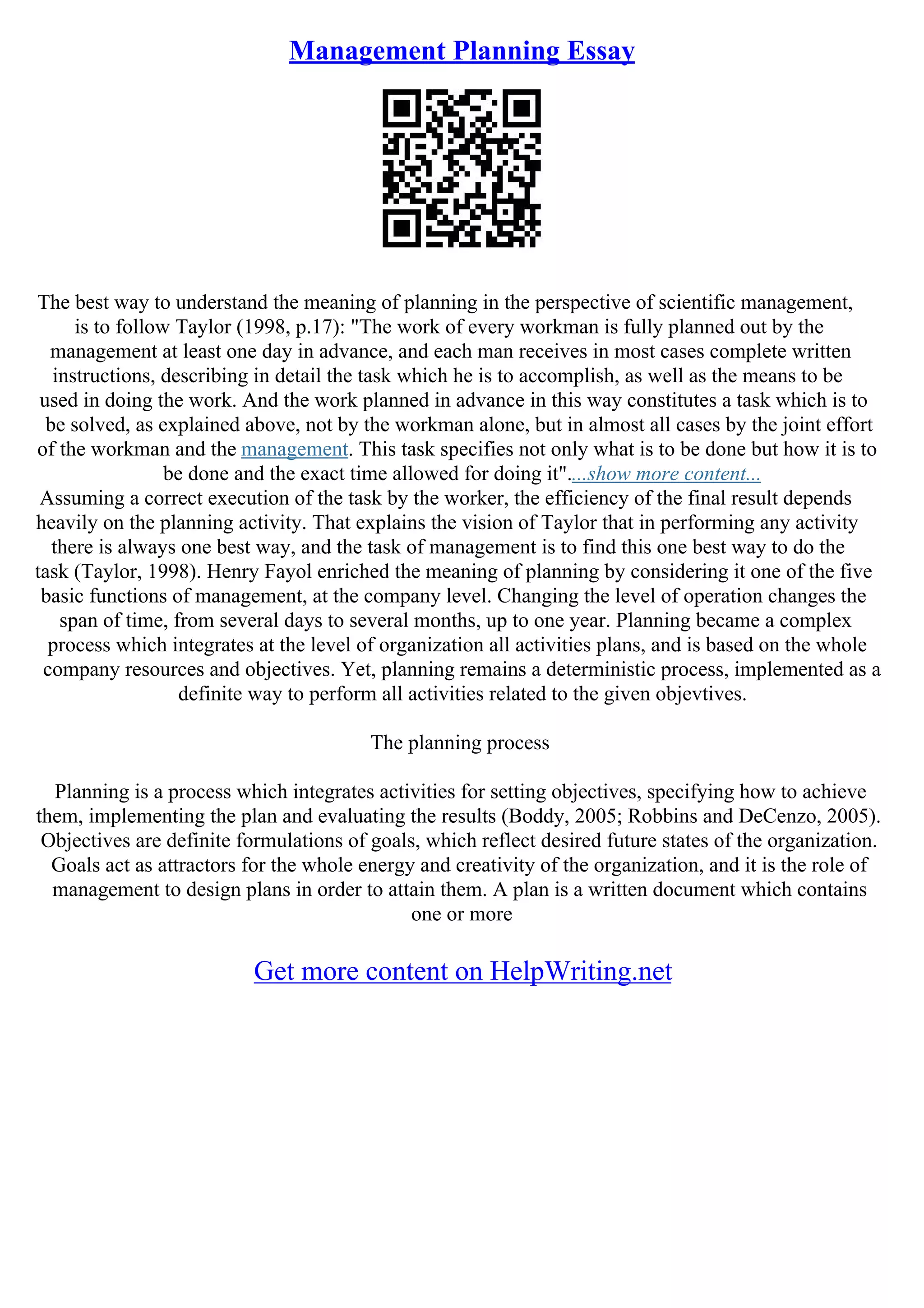Management Planning Essay
The best way to understand the meaning of planning in the perspective of scientific management,
is to follow Taylor (1998, p.17): "The work of every workman is fully planned out by the
management at least one day in advance, and each man receives in most cases complete written
instructions, describing in detail the task which he is to accomplish, as well as the means to be
used in doing the work. And the work planned in advance in this way constitutes a task which is to
be solved, as explained above, not by the workman alone, but in almost all cases by the joint effort
of the workman and the management. This task specifies not only what is to be done but how it is to
be done and the exact time allowed for doing it"....show more content...
Assuming a correct execution of the task by the worker, the efficiency of the final result depends
heavily on the planning activity. That explains the vision of Taylor that in performing any activity
there is always one best way, and the task of management is to find this one best way to do the
task (Taylor, 1998). Henry Fayol enriched the meaning of planning by considering it one of the five
basic functions of management, at the company level. Changing the level of operation changes the
span of time, from several days to several months, up to one year. Planning became a complex
process which integrates at the level of organization all activities plans, and is based on the whole
company resources and objectives. Yet, planning remains a deterministic process, implemented as a
definite way to perform all activities related to the given objevtives.
The planning process
Planning is a process which integrates activities for setting objectives, specifying how to achieve
them, implementing the plan and evaluating the results (Boddy, 2005; Robbins and DeCenzo, 2005).
Objectives are definite formulations of goals, which reflect desired future states of the organization.
Goals act as attractors for the whole energy and creativity of the organization, and it is the role of
management to design plans in order to attain them. A plan is a written document which contains
one or more
Get more content on HelpWriting.net
 