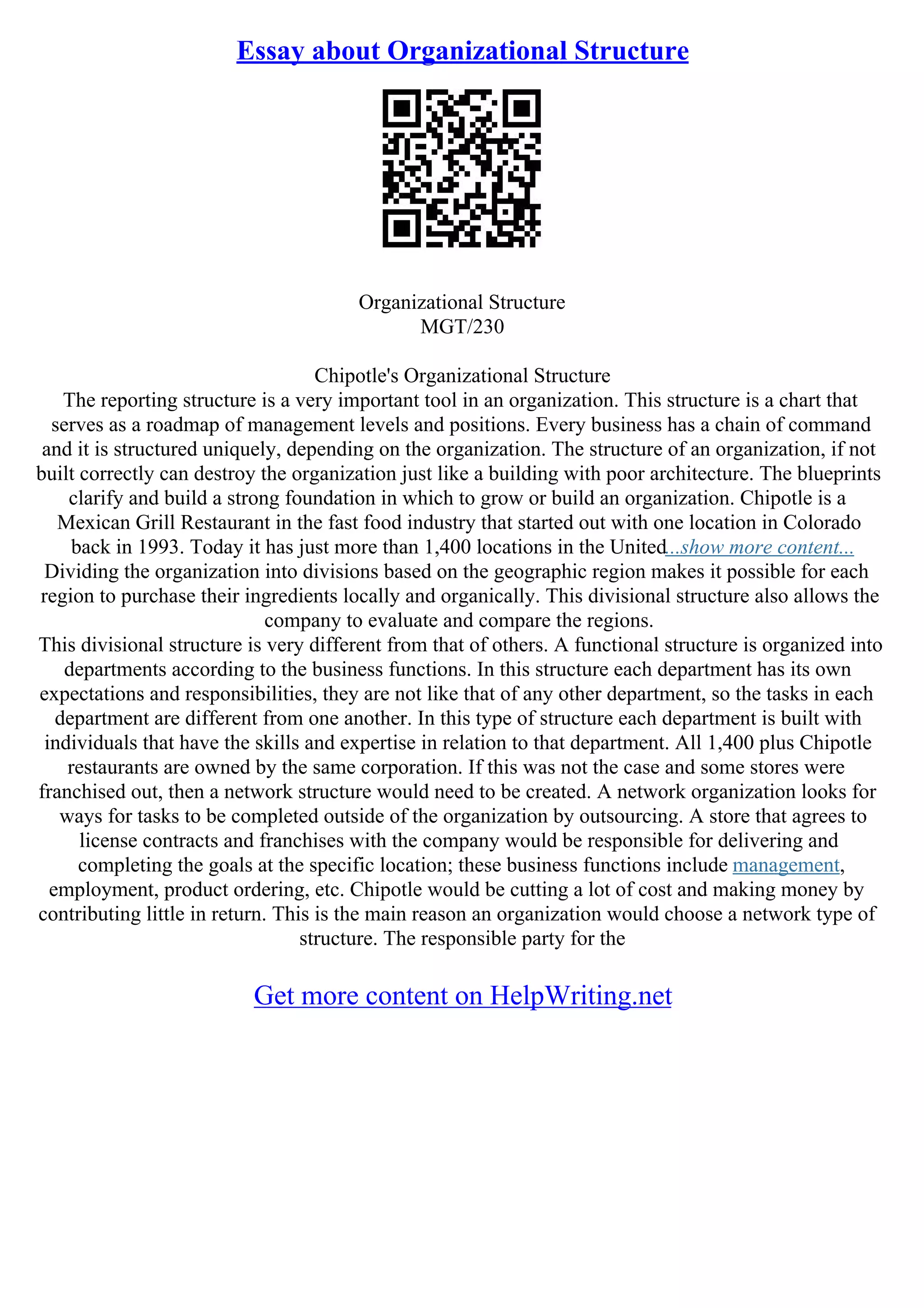 Essay about Organizational Structure
Organizational Structure
MGT/230
Chipotle's Organizational Structure
The reporting structure is a very important tool in an organization. This structure is a chart that
serves as a roadmap of management levels and positions. Every business has a chain of command
and it is structured uniquely, depending on the organization. The structure of an organization, if not
built correctly can destroy the organization just like a building with poor architecture. The blueprints
clarify and build a strong foundation in which to grow or build an organization. Chipotle is a
Mexican Grill Restaurant in the fast food industry that started out with one location in Colorado
back in 1993. Today it has just more than 1,400 locations in the United...show more content...
Dividing the organization into divisions based on the geographic region makes it possible for each
region to purchase their ingredients locally and organically. This divisional structure also allows the
company to evaluate and compare the regions.
This divisional structure is very different from that of others. A functional structure is organized into
departments according to the business functions. In this structure each department has its own
expectations and responsibilities, they are not like that of any other department, so the tasks in each
department are different from one another. In this type of structure each department is built with
individuals that have the skills and expertise in relation to that department. All 1,400 plus Chipotle
restaurants are owned by the same corporation. If this was not the case and some stores were
franchised out, then a network structure would need to be created. A network organization looks for
ways for tasks to be completed outside of the organization by outsourcing. A store that agrees to
license contracts and franchises with the company would be responsible for delivering and
completing the goals at the specific location; these business functions include management,
employment, product ordering, etc. Chipotle would be cutting a lot of cost and making money by
contributing little in return. This is the main reason an organization would choose a network type of
structure. The responsible party for the
Get more content on HelpWriting.net
 