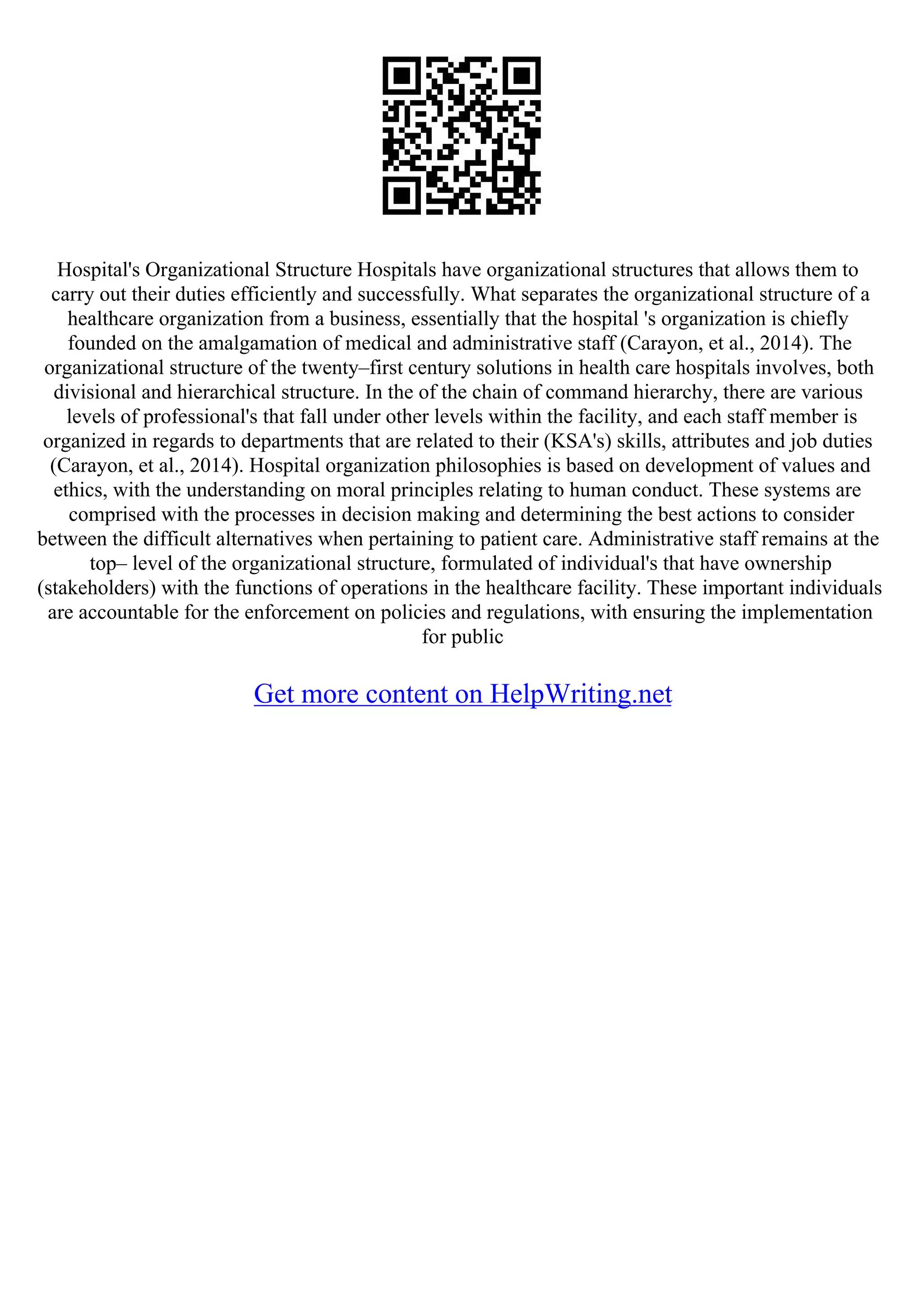 Hospital's Organizational Structure Hospitals have organizational structures that allows them to
carry out their duties efficiently and successfully. What separates the organizational structure of a
healthcare organization from a business, essentially that the hospital 's organization is chiefly
founded on the amalgamation of medical and administrative staff (Carayon, et al., 2014). The
organizational structure of the twenty–first century solutions in health care hospitals involves, both
divisional and hierarchical structure. In the of the chain of command hierarchy, there are various
levels of professional's that fall under other levels within the facility, and each staff member is
organized in regards to departments that are related to their (KSA's) skills, attributes and job duties
(Carayon, et al., 2014). Hospital organization philosophies is based on development of values and
ethics, with the understanding on moral principles relating to human conduct. These systems are
comprised with the processes in decision making and determining the best actions to consider
between the difficult alternatives when pertaining to patient care. Administrative staff remains at the
top– level of the organizational structure, formulated of individual's that have ownership
(stakeholders) with the functions of operations in the healthcare facility. These important individuals
are accountable for the enforcement on policies and regulations, with ensuring the implementation
for public
Get more content on HelpWriting.net
 